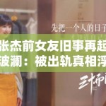 张杰前女友旧事再起波澜：被出轨真相浮出水面？深度还原那段被掩盖的陈年往事