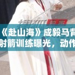 《赴山海》成毅马背射箭训练曝光，动作行云流水获赞“古装男神”