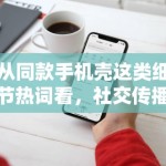 从同款手机壳这类细节热词看，社交传播正在奖励更容易被二次解读的小切口