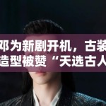 邓为新剧开机，古装造型被赞“天选古人”，粉丝：期待播出