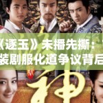 《逐玉》未播先撕：古装剧服化道争议背后的文化符号政治学