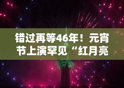 错过再等46年！元宵节上演罕见“红月亮”，问鼎娱乐30秒带你直击跨越半个世纪的浪漫