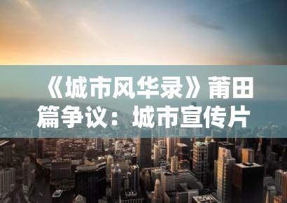 《城市风华录》莆田篇争议：城市宣传片中的地方性知识与全球化叙事冲突