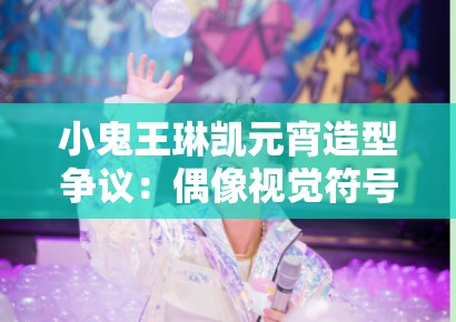 小鬼王琳凯元宵造型争议：偶像视觉符号生产中的粉丝文化规训