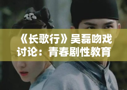 《长歌行》吴磊吻戏讨论：青春剧性教育表达中的审查阈值研究