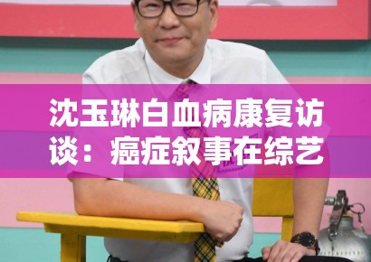 沈玉琳白血病康复访谈：癌症叙事在综艺节目中的情感消费边界