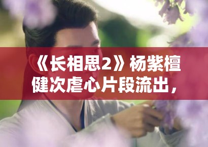 《长相思2》杨紫檀健次虐心片段流出，眼泪值拉满引观众心疼