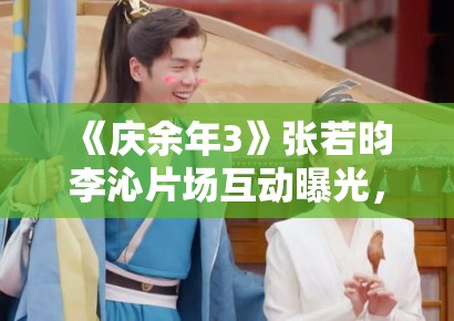 《庆余年3》张若昀李沁片场互动曝光，范闲林婉儿再续前缘