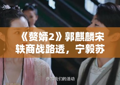 《赘婿2》郭麒麟宋轶商战路透，宁毅苏檀儿“夫妻档”再掀风云