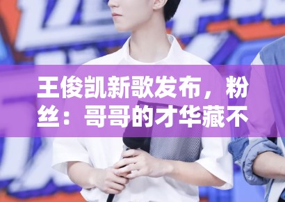 王俊凯新歌发布，粉丝：哥哥的才华藏不住了，循环播放中