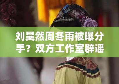刘昊然周冬雨被曝分手？双方工作室辟谣：“假的，勿传”