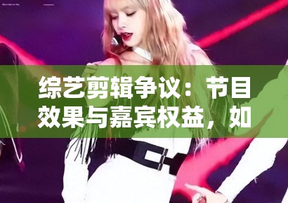 综艺剪辑争议:节目效果与嘉宾权益,如何平衡? 综艺剪辑争议:节目效果与嘉宾权益,如何平衡?