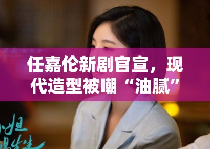 任嘉伦新剧官宣，现代造型被嘲“油腻”，粉丝：造型师出来挨打