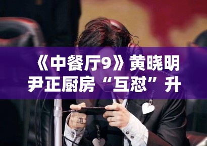 《中餐厅9》黄晓明尹正厨房“互怼”升级，默契配合被赞“黄金搭档”