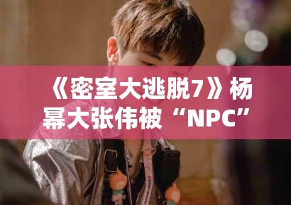 《密室大逃脱7》杨幂大张伟被“NPC”追着跑，笑点密集引爆热搜