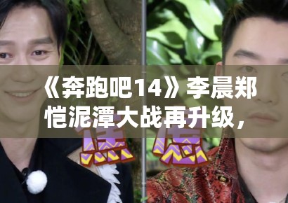 《奔跑吧14》李晨郑恺泥潭大战再升级，表情管理失控成表情包