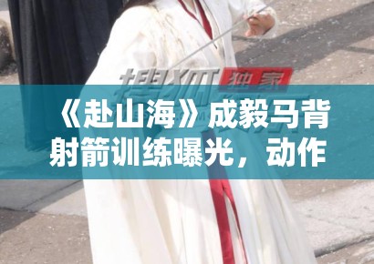 《赴山海》成毅马背射箭训练曝光，动作行云流水获赞“古装男神”