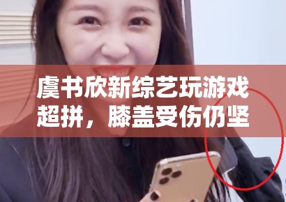 虞书欣新综艺玩游戏超拼，膝盖受伤仍坚持录制，敬业态度获赞