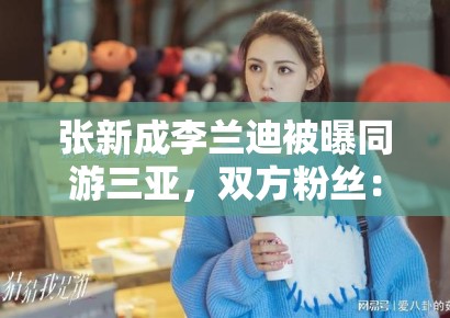 张新成李兰迪被曝同游三亚,双方粉丝:期待合作,别乱猜 张新成李兰迪被曝同游三亚,双方粉丝:期待合作,别乱猜