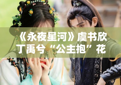 《永夜星河》虞书欣丁禹兮“公主抱”花絮曝光，甜度超标引尖叫