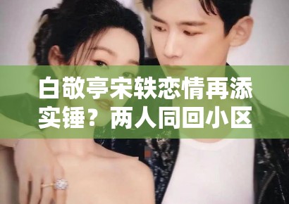 白敬亭宋轶恋情再添实锤？两人同回小区被拍，工作室暂未回应