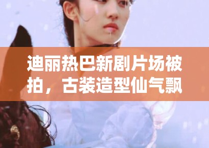 迪丽热巴新剧片场被拍，古装造型仙气飘飘引路人围观