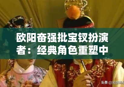 欧阳奋强批宝钗扮演者：经典角色重塑中的代际审美冲突与艺术权威性