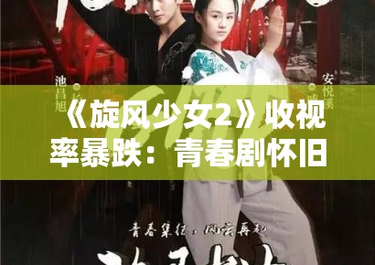 《旋风少女2》收视率暴跌：青春剧怀旧营销在短视频时代的失效逻辑