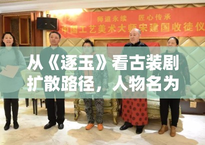 从《逐玉》看古装剧扩散路径，人物名为什么总比剧情梗概更容易被记住