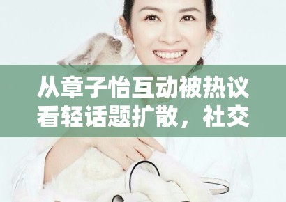 从章子怡互动被热议看轻话题扩散，社交平台更偏爱什么样的表达方式