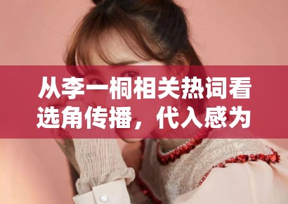 从李一桐相关热词看选角传播,代入感为什么比单纯颜值评价更耐聊 从李一桐相关热词看选角传播,代入感为什么比单纯颜值评价更耐聊