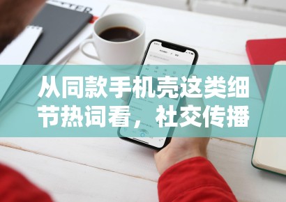 从同款手机壳这类细节热词看，社交传播正在奖励更容易被二次解读的小切口